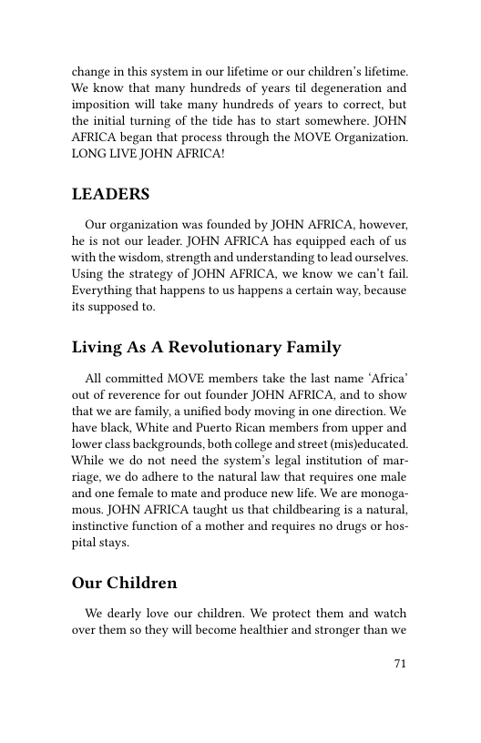 change in this system in our lifetime or our children’s lifetime. We know that many hundreds of years til degeneration and imposition will take many hundreds of the initial turning of the tide has to start somewhere. JOHN AFRICA began that process through the MOVE Organization. LONG LIVE JOHN AFRICA!  ars to correet, but  LEADERS  Our organization was founded by JOHN AFRICA, however, he is not our leader. JOHN AFRICA has equipped each of us with the wisdom, strength and understanding to lead ourselves. Using the strategy of JOHN AFRICA, we know we can’t fail Everything that happens to us happens a certain way, because its supposed to.  Living As A Revolutionary Family  All committed MOVE members take the last name ‘Africa” out of reverence for out founder JOHN AFRICA, and to show that we are family, a unified body moving in one direction. We have black, White and Puerto Rican members from upper and Tower class backgrounds, both college and street (mis)educated. While we do not need the system’s legal institution of mar- riage, we do adhere to the natural law that requires one male and one female to mate and produce new life. We are monoga- mous. JOHN AFRICA taught us that childbearing is a natural, instinetive function of a mother and requires no drugs or hos- pital stays.  Our Children  We dearly love our children. We protect them and watch over them so they will become healthier and stronger than we  7 